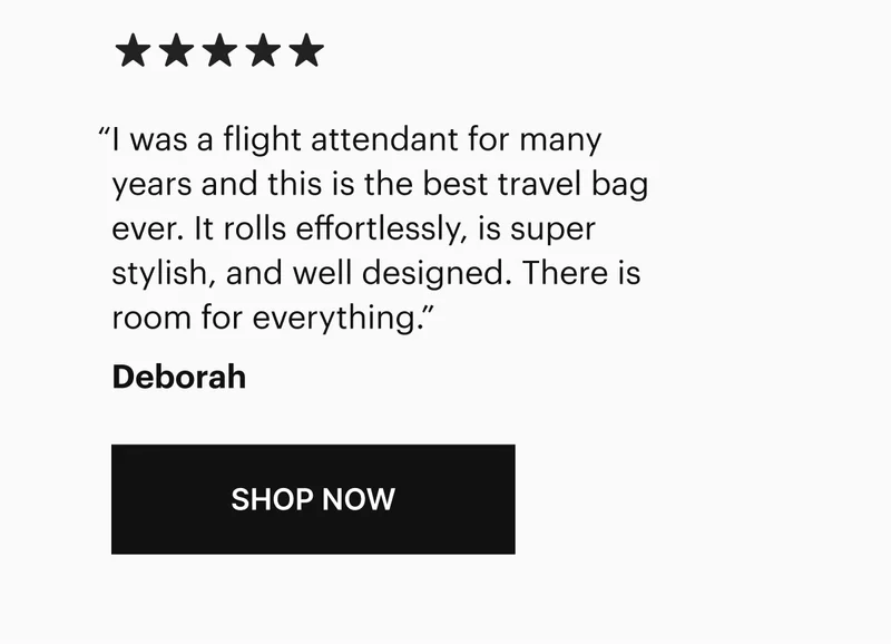 I was a flight attendant for many years and this is the best travel bag ever. It rolls effortlessly, is super stylish, and well designed. There is room for everything.” -Deborah