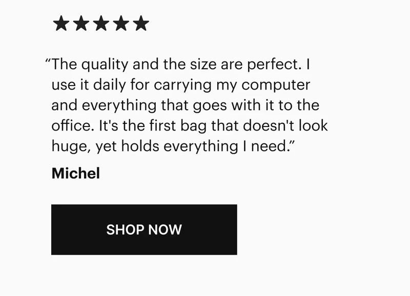 “The quality and the size are perfect. I use it daily for carrying my computer and everything that goes with it to the office. It's the first bag that doesn't look huge, yet holds everything I need.” -Michel