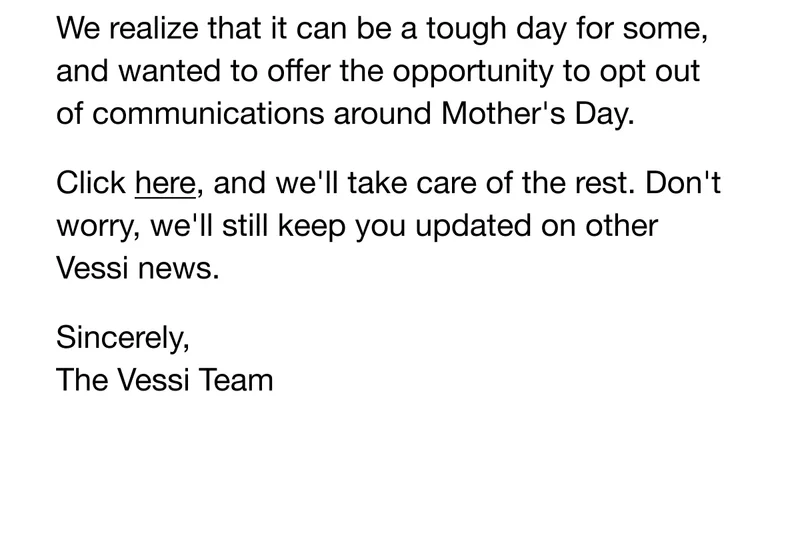 We realize that it can be a tough day for some, and wanted to offer the opportunity to opt out of communications around Mother's Day. Click here, and we'll take care of the rest. Don't worry, we'll still keep you updated on other Vessi news. Sincerely, The Vessi Team