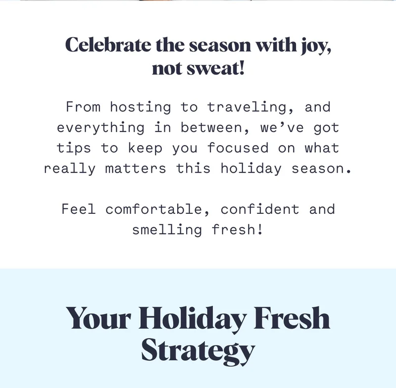Celebrate the season with joy, not sweat! From hosting to traveling, and everything in between, we’ve got tips to keep you focused on what really matters this holiday season.  Feel comfortable, confident and smelling fresh! Your Holiday Fresh Strategy