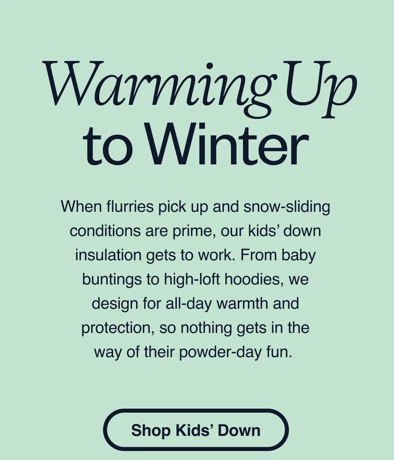 Warming up to winter. When flurries pick up and snow-sliding conditions are prime, our kids’ down insulation gets to work. From baby buntings to high-loft hoodies, we design for all-day warmth and protection, so nothing gets in the way of their powder-day fun. Shop kids’ Down.