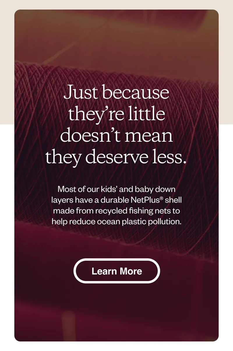 Just because they’re little doesn’t mean they deserve less. Most of our kids’ and baby down layers have a durable NetPlus shell made from recycled fishing nets to help reduce ocean plastic pollution. Learn more.