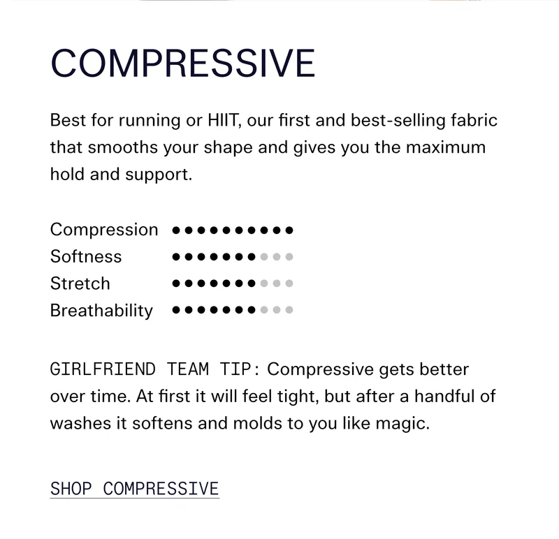 Compressive Best for running or HIIT, our first and best-selling fabric that smooths your shape and gives you the maximum hold and support.  Girlfriend Team Tip: Compressive gets better over time. At first it will feel tight, but after a handful of washes it softens and molds to you like magic. SHOP COMPRESSIVE