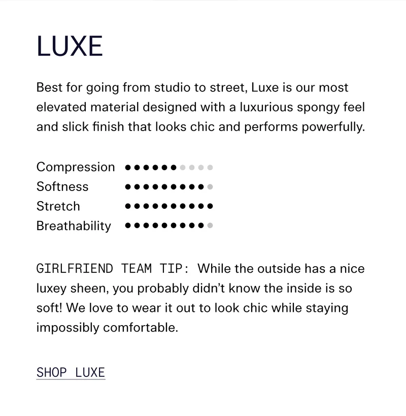 Luxe Best for going from studio to street, Luxe is our most elevated material designed with a luxurious spongy feel and slick finish that looks chic and performs powerfully.  Girlfriend Team Tip: While the outside has a nice luxey sheen, you probably didn’t know the inside is so soft! We love to wear it out to look chic while staying impossibly comfortable. SHOP LUXE