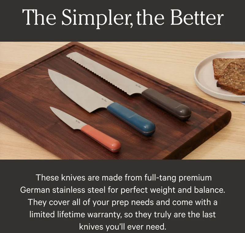 The Simpler. the better - These knives are made from full-tang premium German stainless steel for perfect weight and balance. They cover all of your prep needs and come with a limited lifetime warranty, so they truly are the last knives you'll ever need.