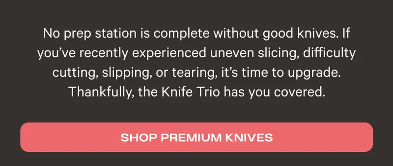 No prep station is complete without good knives. If you've recently experienced uneven slicing, difficulty cutting, slipping, or tearing, it's time to upgrade. Thankfully, the Knife Trio has you covered. - Shop Premium Knives