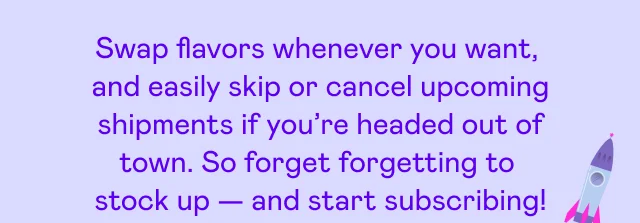 Swap flavors whenever you want, and easily skip or cancel upcoming shipments if you're headed out of town.