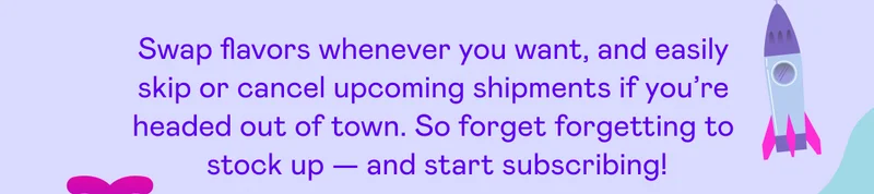 Swap flavors whenever you want, and easily skip or cancel upcoming shipments if you're headed out of town.