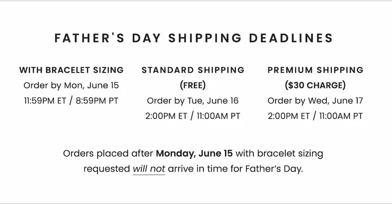 Father's Day Shipping Deadlines: * With Bracelet Sizing: Order by Monday, June 15, 11:59pm ET / 8:59PM PT * With Standard Shipping (Free): Order by Tuesday, June 16, 2:00pm ET / 11AM PT * With Premium Shipping ($30 charge): Order by Wednesday, June 17, 2:00pm ET / 11AM PT Orders placed after 6/15 with bracelet sizing requested will not arrive in time for Father’s Day.