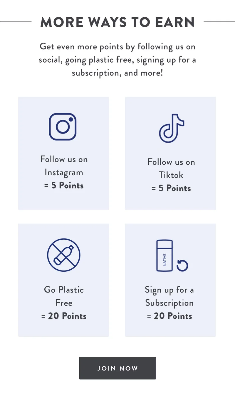 More Ways to Earn | Get even more points by following us on social, going plastic free, signing up for a subscription, and more! | Follow us on Instagram = 5 Points | Follow us on TikTok = 5 Points | Go Plastic Free = 20 Points | Sign up for a Subscription = 20 Points | JOIN NOW