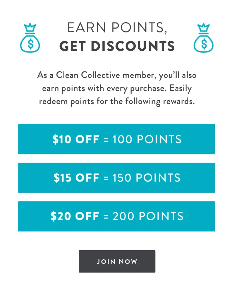 Earn Points, Get Discounts | As a Clean Collective member, you’ll also earn points with every purchase. Easily redeem points for the following rewards. | $10 Off = 100 Points | $15 Off = 150 Points | $20 Off = 200 Points | JOIN NOW
