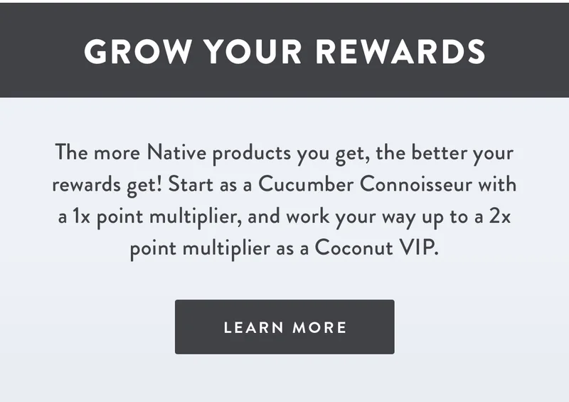 Grow Your Rewards | The more Native products you get, the better your rewards get! Start as a Cucumber Connoisseur with a 1x point multiplier, and work your way up to a 2x point multiplier as a Coconut VIP. | LEARN MORE