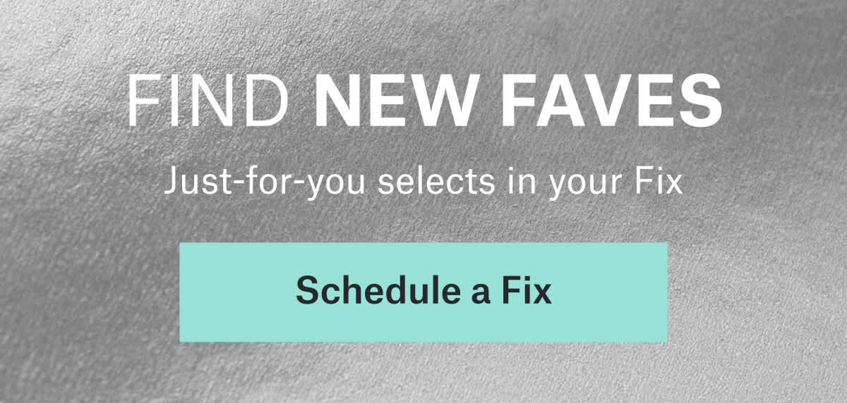 FIND NEW FAVES: Just‑for‑you selects&nbsp;in&nbsp;your&nbsp;Fix. Schedule&nbsp;a&nbsp;Fix