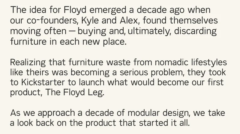 The idea for Floyd emerged a decade ago when our co-founders found themselves moving often - buying, and ultimately discarding furniture in each new place. As we approach a decade of modular design, we take a look back on the one that started it all.