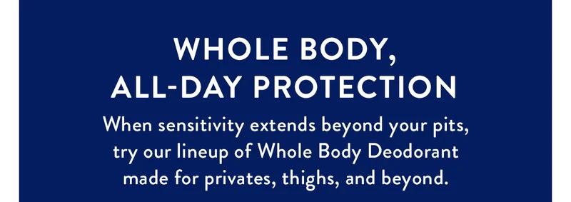Whole Body, All-Day Protection | When sensitivity extends beyond your pits, try our lineup of Whole Body Deodorant made for privates, thighs, and beyond.