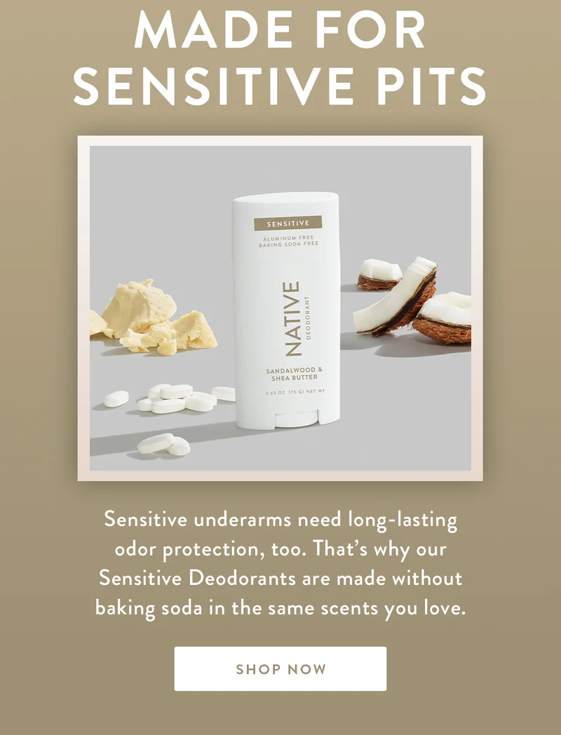MADE FOR SENSITIVE PITS | Sensitive underarms need long-lasting odor protection, too. That’s why our Sensitive Deodorants are made without baking soda in the same scents you love. | SHOP NOW