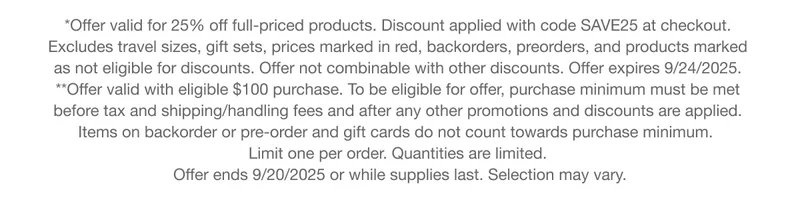 *Offer valid for 25% off full-priced products. Discount applied with code discount code at checkout. Excludes travel sizes, gift sets, prices marked in red, backorders, preorders, and products marked as not eligible for discounts. Offer not combinable with other discounts. Offer expires 9/24/2025. **Offer valid with eligible $100 purchase. To be eligible for offer, purchase minimum must be met before tax and shipping/handling fees and after any other promotions and discounts are applied. Items on backorder or pre-order and gift cards do not count towards purchase minimum.  Limit one per order. Quantities are limited. Offer ends 9/20/2025 or while supplies last. Selection may vary.