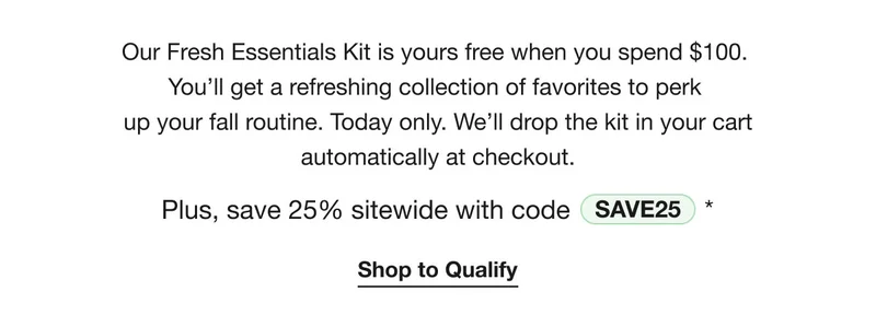 Our Fresh Essentials Kit is yours free when you spend $100. You’ll get a refreshing collection of favorites to perk up your fall routine. Today only. We’ll drop the kit in your cart automatically at checkout. | Plus, save 25% sitewide with code discount code* | Shop to Qualify