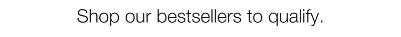 Shop our bestsellers to qualify.