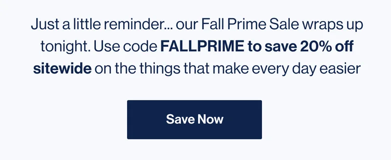 Just a little reminder... our Fall Prime Sale wraps up tonight. Use code FALLPRIME to save 20% off sitewide on the things that make every day easier. Save Now