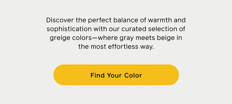 Discover the perfect balance of warmth and sophistication with our curated selection of greige colors—where gray meets beige in the most effortless way. Find Your Color