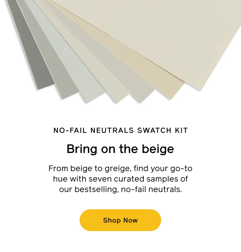 NO-FAIL NEUTRALS SWATCH KIT. Bring on the beige. From beige to greige, find your go-to hue with seven curated samples of our bestselling, no-fail neutrals. Shop Now
