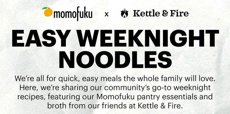 Momofuku Goods x Kettle & Fire  EASY WEEKNIGHT NOODLES  Sub-header: We’re all for quick, easy meals the whole family will love. Here, we’re sharing our community’s go-to weeknight recipes, featuring our Momofuku pantry essentials and broth from our friends at Kettle & Fire.