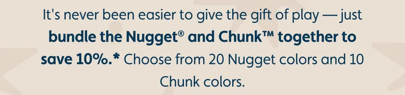 It's never been easier to give the gift of play — just bundle the Nugget® and Chunk™ together to save 10%.* Choose from 20 Nugget colors and 10 Chunk colors.