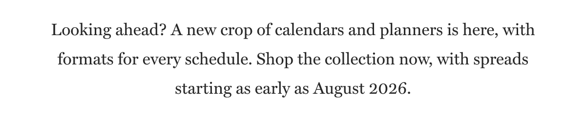 Looking ahead? A new crop of calendars and planners is here, with formats for every schedule. Shop the collection now, with spreads starting as early as August 2026.
