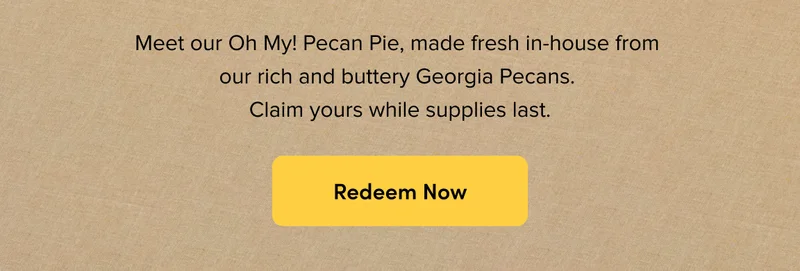 Meet our Oh My! Pecan Pie, made fresh in-house from our rich and buttery Georgia Pecans. Claim yours while supplies last. Redeem Now