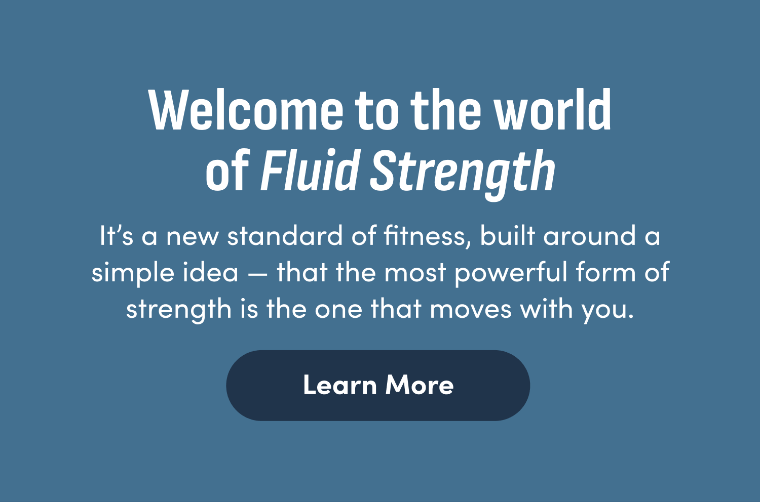 Welcome to the world of Fluid Strength. It's a new standard of fitness, built around a simple idea - that the most powerful form of strength is the one that moves with you. Learn More.