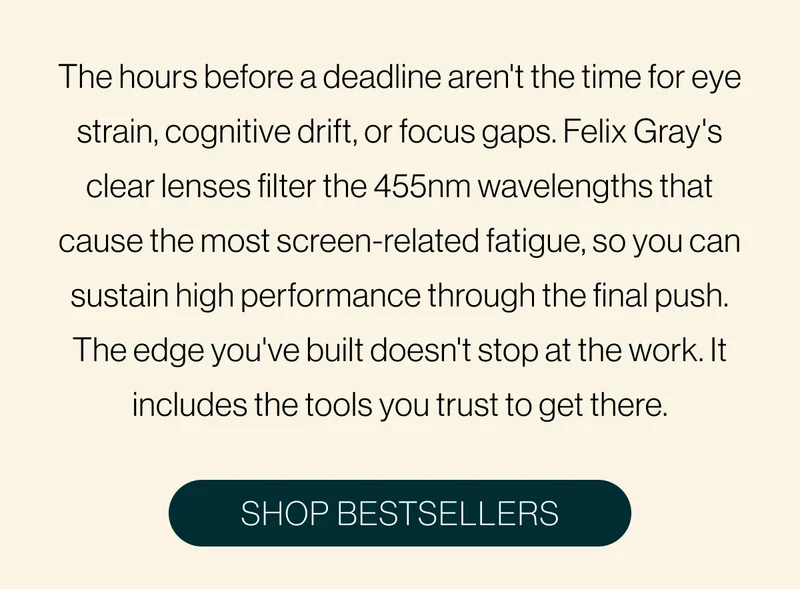 The hours before a deadline aren't the time for eye strain, cognitive drift, or focus gaps. Felix Gray's clear lenses filter the 455nm wavelengths that cause the most screen-related fatigue, so you can sustain high performance through the final push. The edge you've built doesn't stop at the work. It includes the tools you trust to get there.