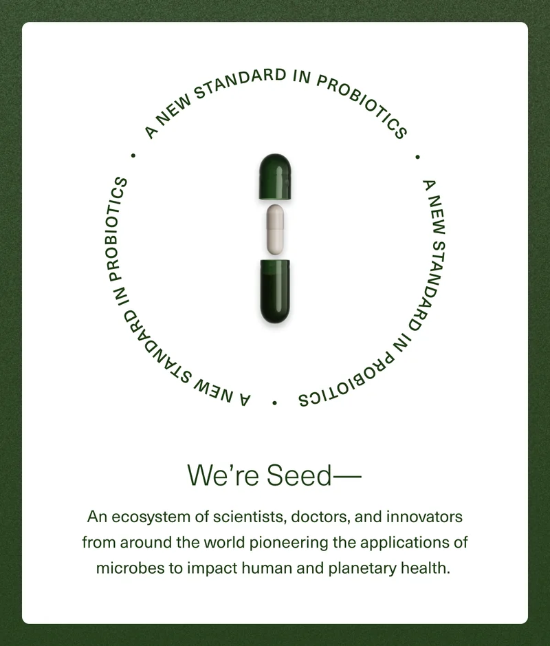 A New Standard in Probiotics. We're Seed— An ecosystem of scientists, doctors, and innovators from around the world pioneering the applications of microbes to impact human and planetary health.