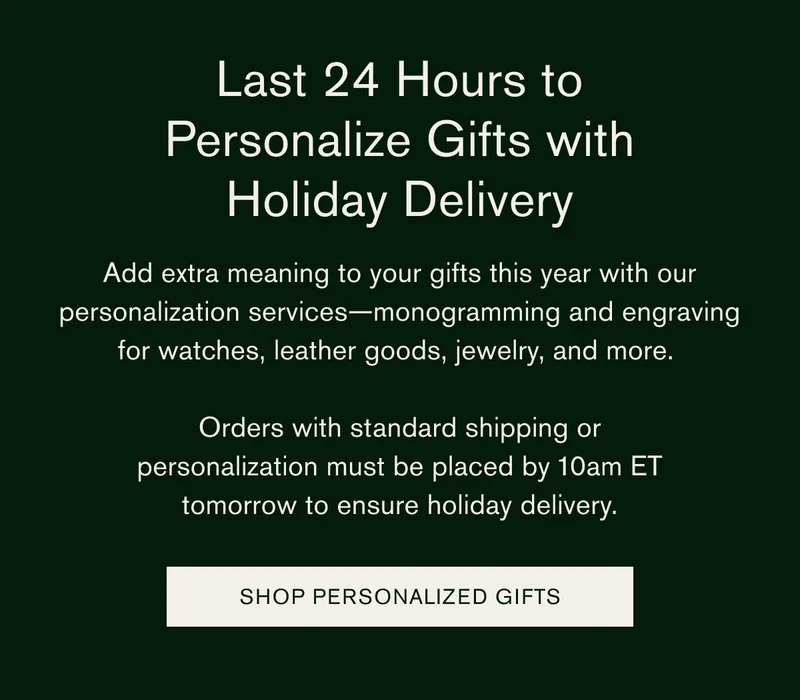 Last 24 Hours to Personalize Gifts with Holiday Delivery | Add extra meaning to you rgifts this year with our personalization services-monogramming and engraving for watched, leather goods, jewelry, and more. | Orders with stndard shipping or personalization must be placed by 10am ET tomorrow to ensure holiday delivery. | SHOP PERSONALIZED GIFTS