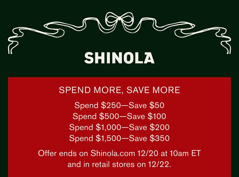 SHINOLA | SPEND MORE, SAVE MORE | Spend $250 — Save $50 | Spend $500 — Save $100 | Spend $1,000 — Save $200 | Spend $1,500 — Save $350 | Offer ends on Shinola.com on 12/20 at 10 AM EDT and on 12/22 in retail stores.