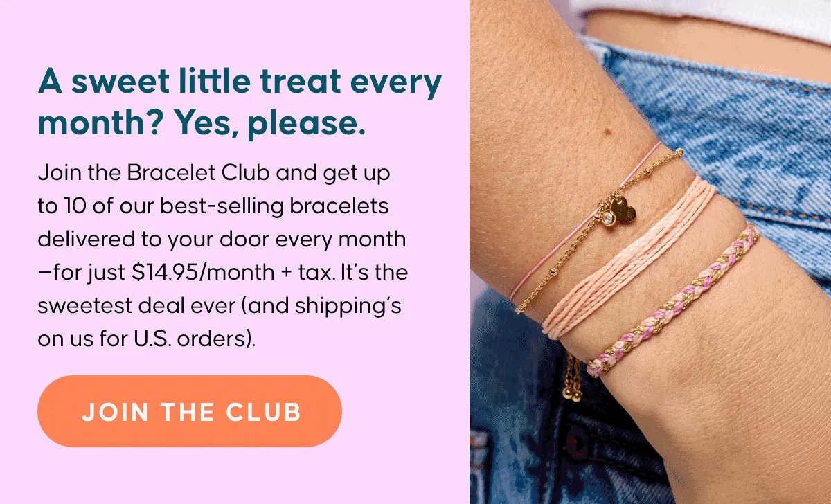 A sweet little treat every month? Yes, please. Join the Bracelet Club and get up to 10 of our best-selling bracelets delivered to your door every month—for just $14.95/month + tax. It’s the sweetest deal ever (and shipping’s on us for U.S. orders). JOIN THE CLUB