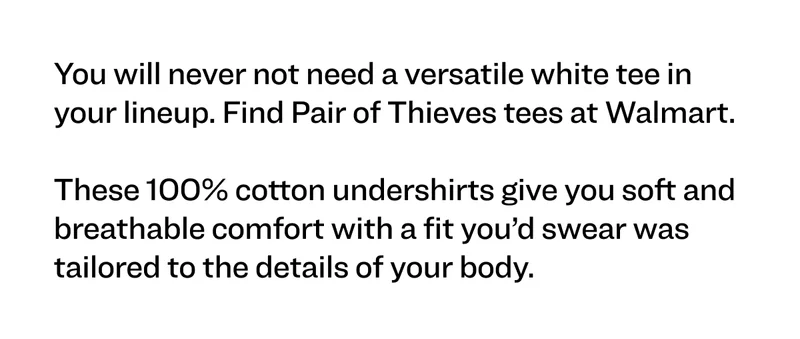 You will never not need a versatile white tee in your lineup. Find Pair of Thieves tees at Walmart.   These 100% cotton undershirts give you soft and breathable comfort with a fit you’d swear was tailored to the details of your body.