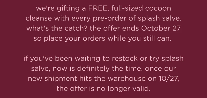 we're gifting a FREE, full-sized cocoon cleanse with every pre-order of splash salve. what's the catch? the offer ends October 27 so place your orders while you still can.  if you've been waiting to restock or try splash salve, now is definitely the time. once our new shipment hits the warehouse on 10/27, the offer is no longer valid.