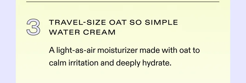 ✔️ Travel-Size Oat So Simple Water Cream A light-as-air moisturizer made with oat to calm irritation and deeply hydrate.