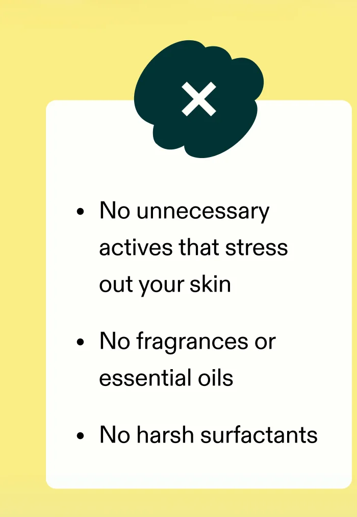 ❌ No unnecessary actives that stress out your skin ❌ No fragrances or essential oils ❌ No harsh surfactants
