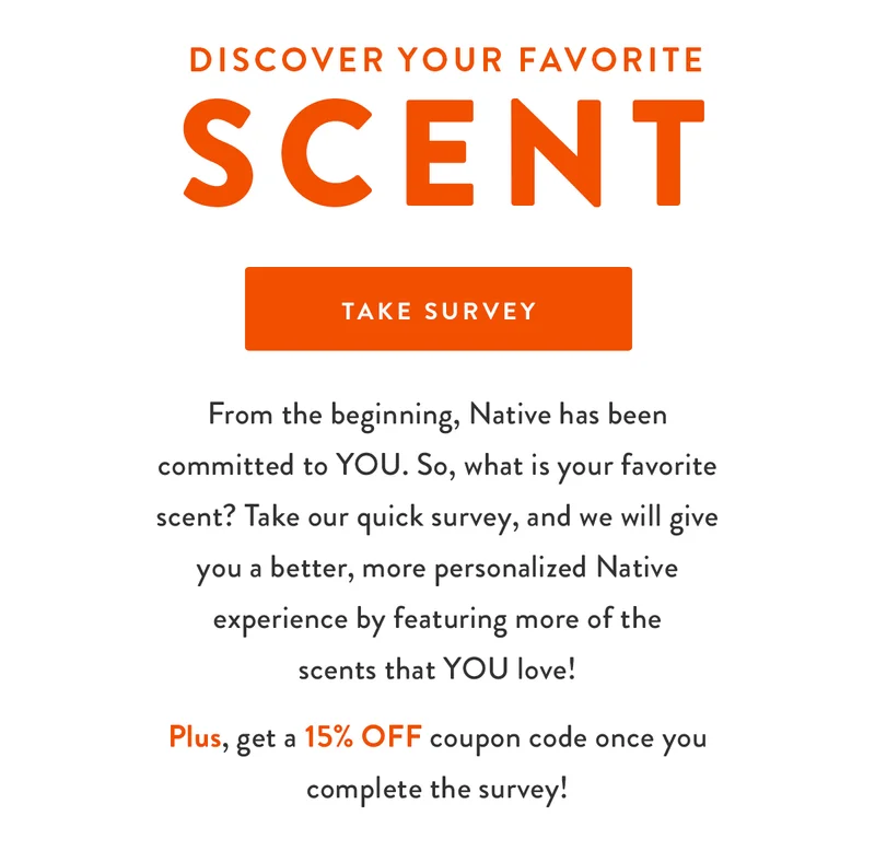 Discover your favorite scent | From the beginning, Native has been committed to YOU. So, what is your favorite scent? Take our quick survey, and we will give you a better, more personalized Native experience by featuring more of the scents that YOU love! | Plus, get a 15% OFF coupon code once you complete the survey! | TAKE SURVEY