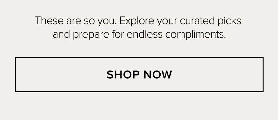These are so you. Explore your curated picks and prepare for endless compliments. SHOP NOW
