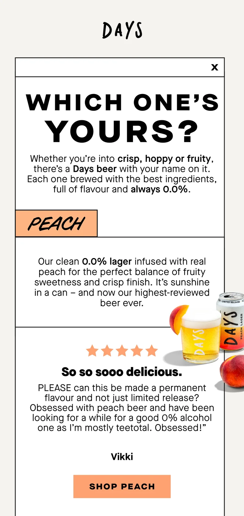 Which one's yours? Our clean 0.0% lager infused with real peach for the perfect balance of fruity sweetness and crisp finish. It’s sunshine in a can – and now our highest-reviewed beer ever.  ***** “So so sooo delicious.   PLEASE can this be made a permanent flavour and not just limited release? Obsessed with peach beer and have been looking for a while for a good 0% alcohol one as I’m mostly teetotal. Obsessed!” – Vikki