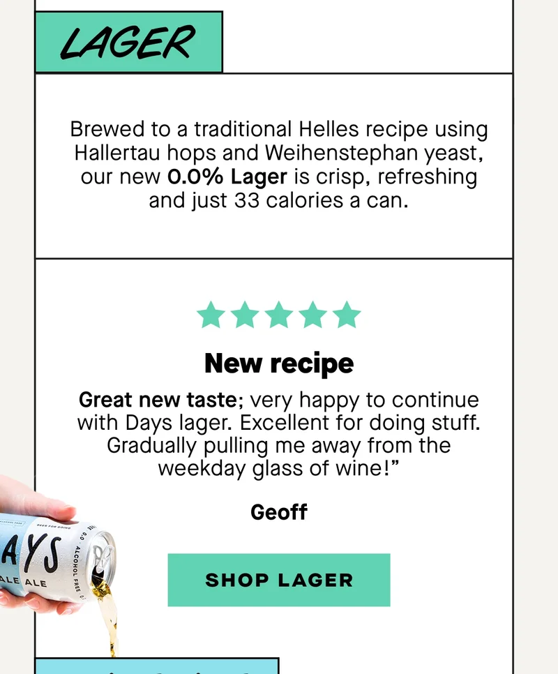 Brewed to a traditional Helles recipe using Hallertau hops and Weihenstephan yeast, our new 0.0% Lager is crisp, refreshing and just 33 calories a can.  ***** “New recipe?  Great new taste; very happy to continue with Days lager. Excellent for doing stuff. Gradually pulling me away from the weekday glass of wine!" – Geoff