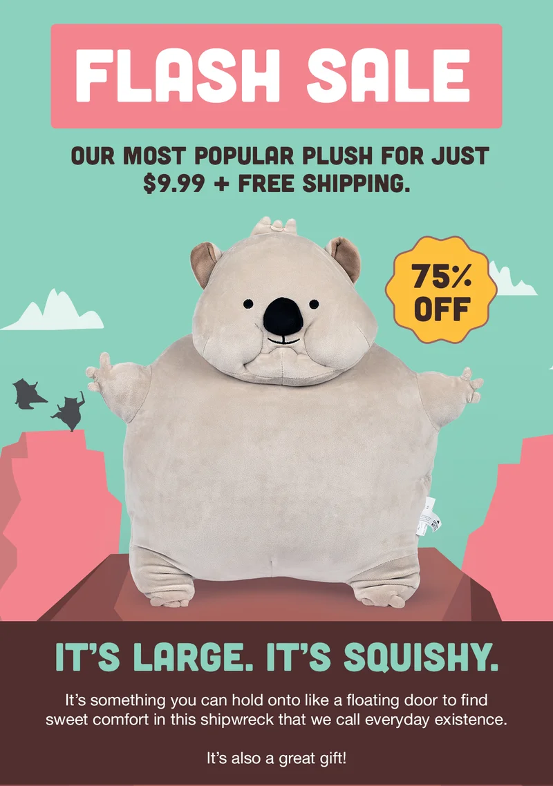 FLASH SALE | OUR MOST POPULAR PLUSH FOR JUST $9.99 + FREE SHIPPING. | 75% OFF | IT'S LARGE. IT'S SQUISHY. | It's something you can hold onto like a floating door to find sweet comfort in this shipwreck that we call everyday existence. | It's also a great gift! |