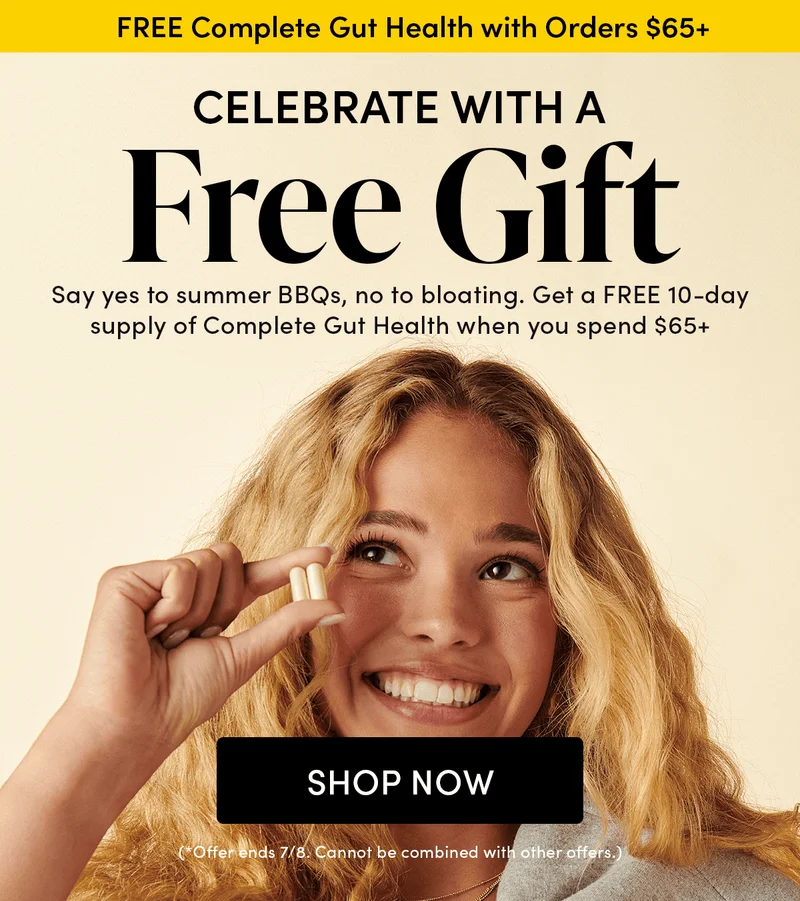 Celebrate with a Free Gift     Say yes to summer BBQs, no to bloating. Get a FREE 10-day supply of Complete Gut Health when you spend $65+.