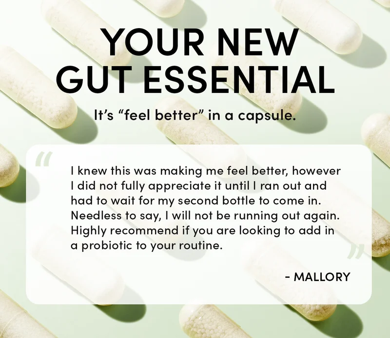 Your New Gut Essential         It’s “feel better” in a capsule.   “I knew this was making me feel better, however I did not fully appreciate it until I ran out and had to wait for my second bottle to come in. Needless to say, I will not be running out again. Highly recommend if you are looking to add in a probiotic to your routine.”  - Mallory