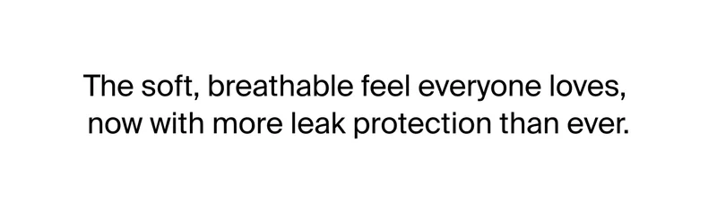 The soft, breathable feel everyone loves, now with more leak protection than ever.