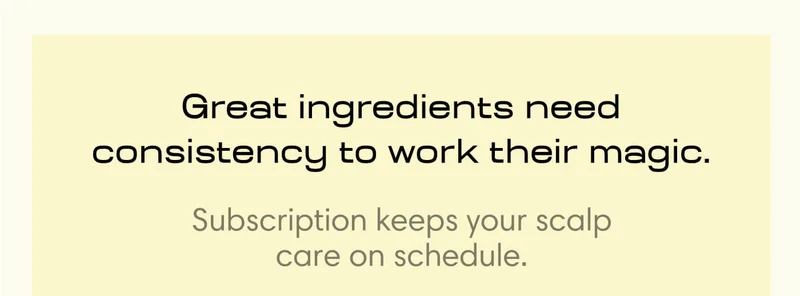 Great ingredients need consistency to work their magic.  Subscription keeps your scalp care on schedule.