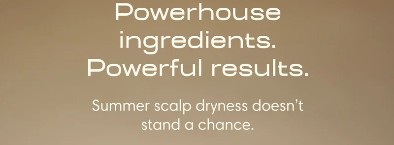 Powerhouse ingredients. Powerful results. Summer scalp dryness doesn’t stand a chance.